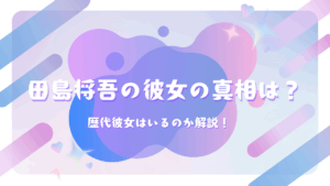 田島将吾の彼女の真相は？歴代彼女はいるのか解説！