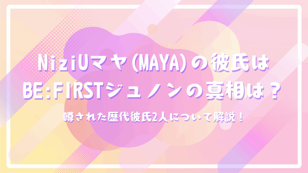 NiziUマヤ(MAYA)の彼氏はBE:FIRSTジュノンの真相は？噂された歴代彼氏2人について解説！