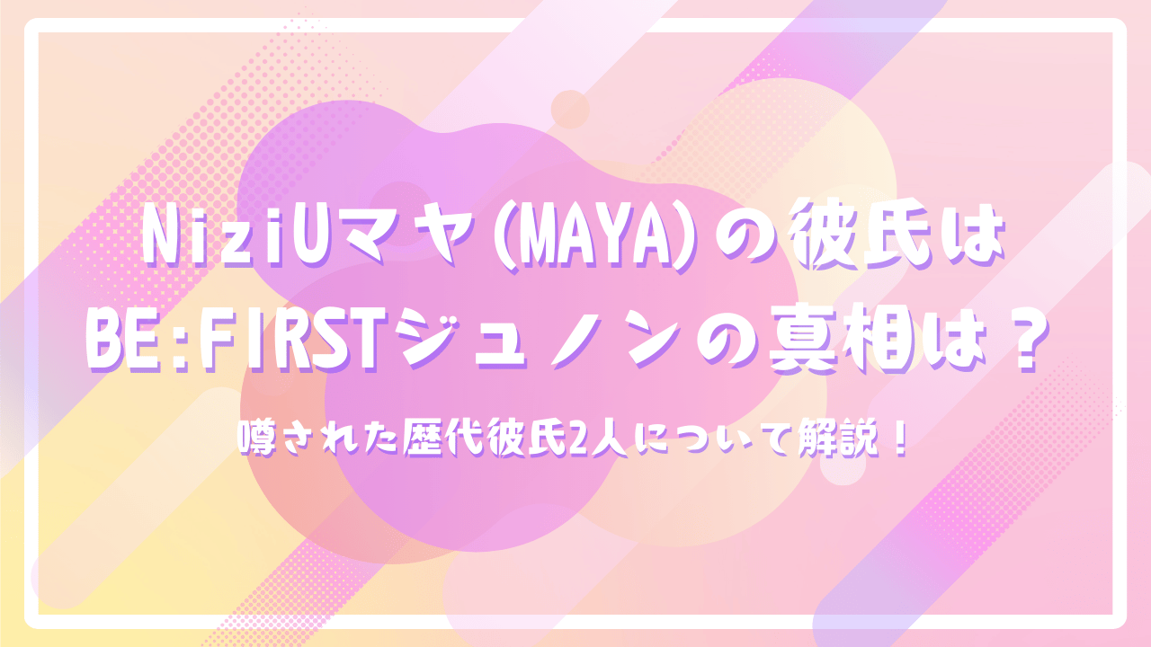 NiziUマヤ(MAYA)の彼氏はBE:FIRSTジュノンの真相は？噂された歴代彼氏2人について解説！