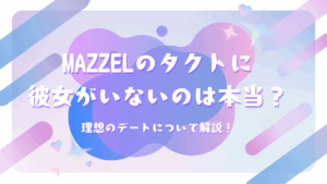 MAZZELのタクトに彼女がいないのは本当？理想のデートについて解説！
