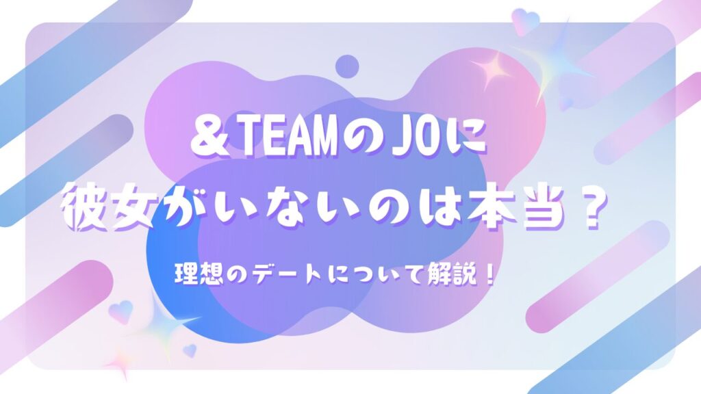 ＆TEAMのJOに彼女がいないのは本当？理想のデートについて解説！