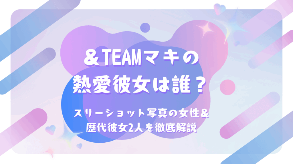 ＆TEAM マキの熱愛彼女は誰？スリーショット写真の女性＆歴代彼女2人を徹底解説