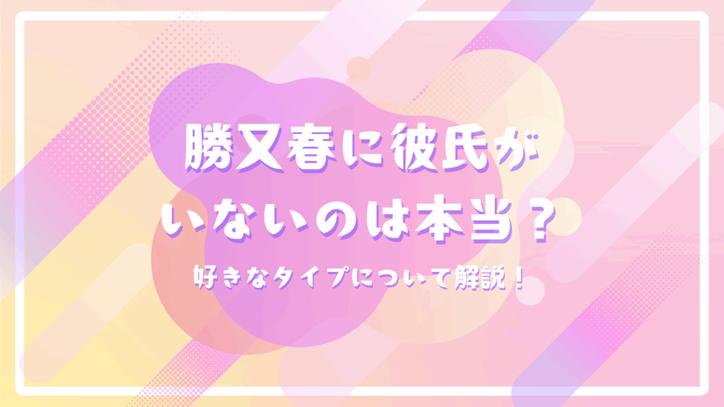 勝又春に彼氏がいないのは本当？好きなタイプについて解説！