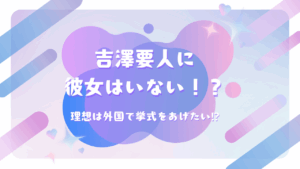 吉澤要人に彼女はいない！？理想は外国で挙式をあげたい⁉
