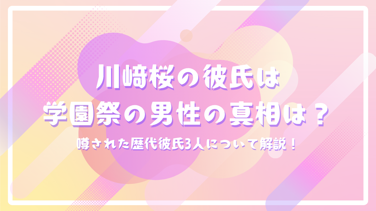 川﨑桜の彼氏は学園祭の男性の真相は？噂された歴代彼氏3人について解説！
