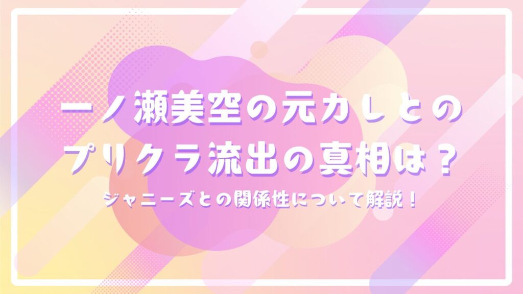 一ノ瀬美空の元カレとのプリクラ流出の真相は？ジャニーズとの関係性について解説！