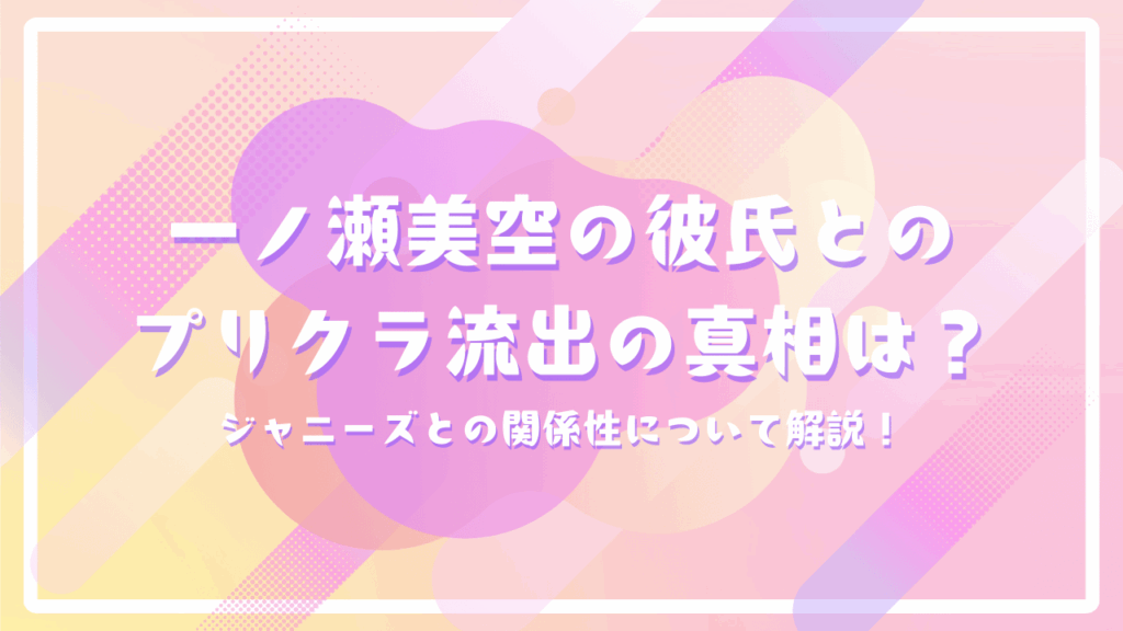 一ノ瀬美空の彼氏とのプリクラ流出の真相は？ジャニーズとの関係性について解説！