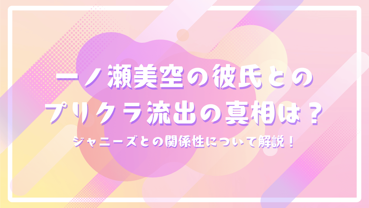 一ノ瀬美空の彼氏とのプリクラ流出の真相は？ジャニーズとの関係性について解説！