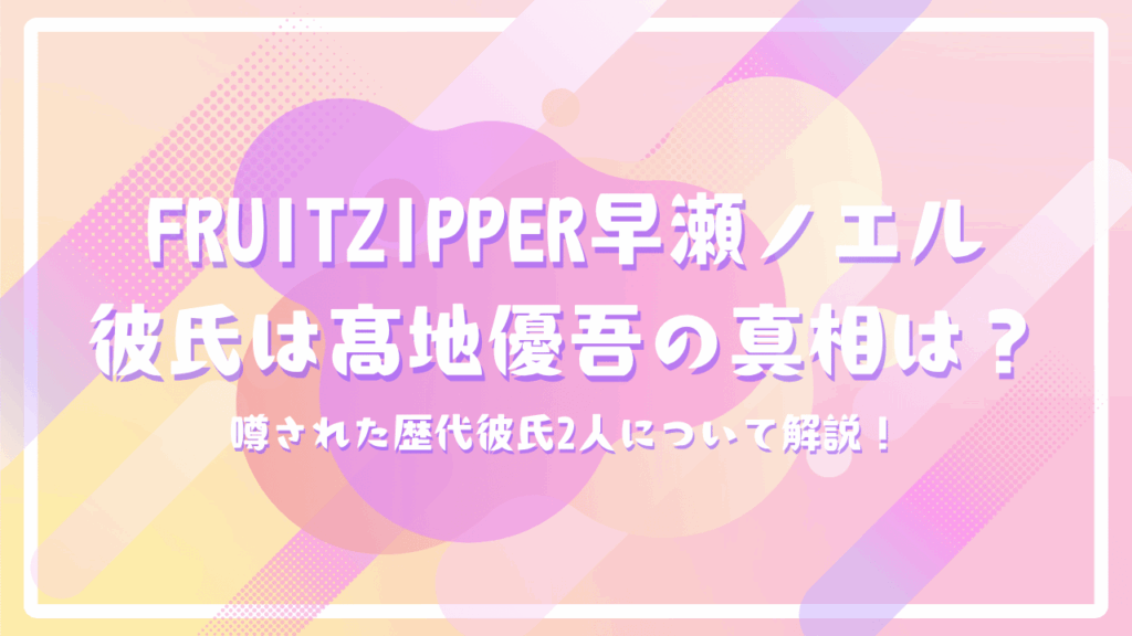 FRUITZIPPER早瀬ノエル彼氏はSixTONES髙地優吾の真相は？噂された歴代彼氏2人について解説！
