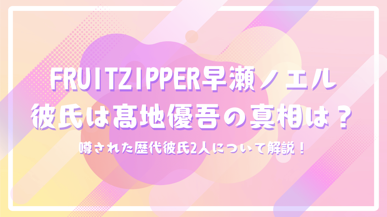 FRUITZIPPER早瀬ノエル彼氏はSixTONES髙地優吾の真相は？噂された歴代彼氏2人について解説！