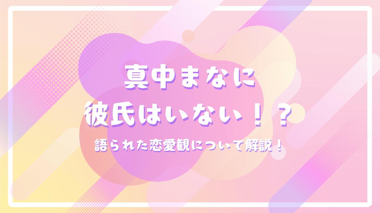 真中まなに彼氏はいない！？語られた恋愛観について解説！