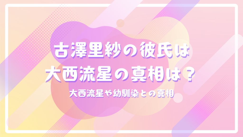 CUTIE STREET古澤里紗の彼氏は大西流星の真相は？大西流星や幼馴染との真相