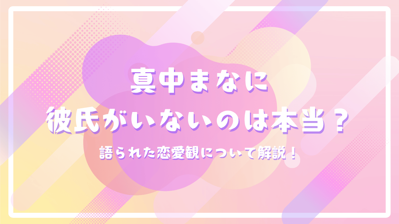 真中まなに彼氏がいないのは本当？語られた恋愛観について解説！