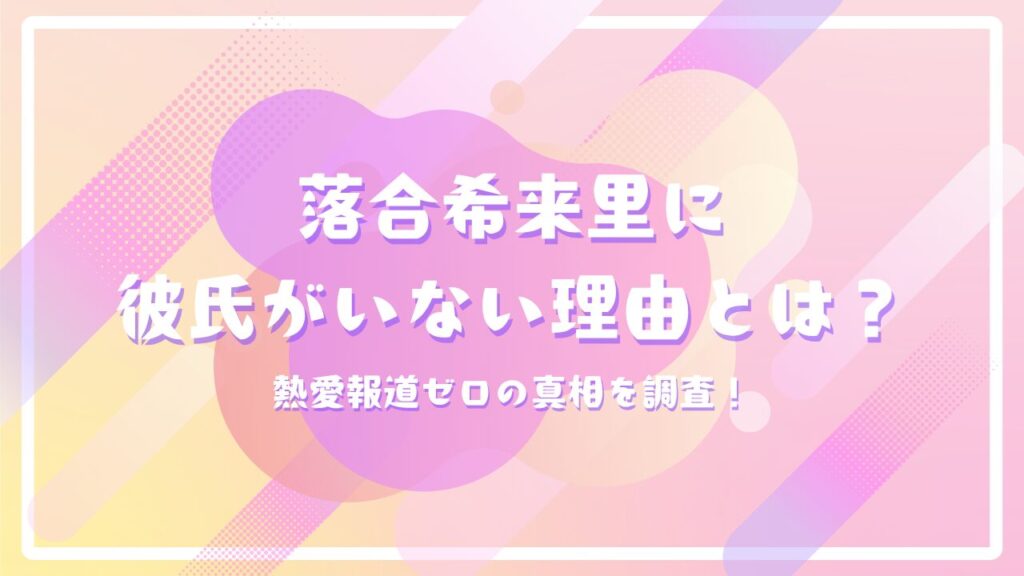 落合希来里に彼氏がいない理由とは？熱愛報道ゼロの真相を調査！