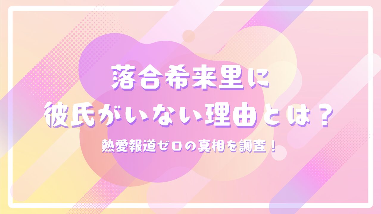 落合希来里に彼氏がいない理由とは？熱愛報道ゼロの真相を調査！