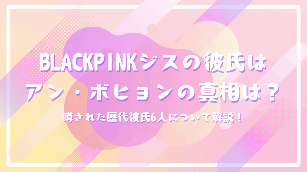 BLACKPINKジスの彼氏はアン・ボヒョンの真相は？噂された歴代彼氏6人について解説！