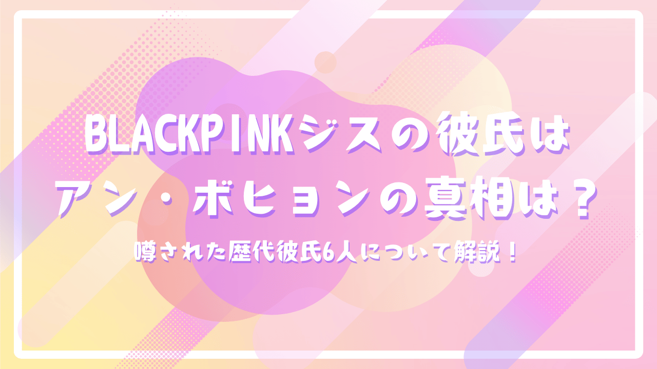 BLACKPINKジスの彼氏はアン・ボヒョンの真相は？噂された歴代彼氏6人について解説！