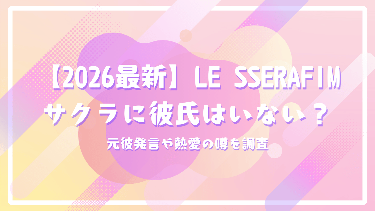 【2026最新】LE SSERAFIMサクラに彼氏はいない？元彼発言や熱愛の噂を調査