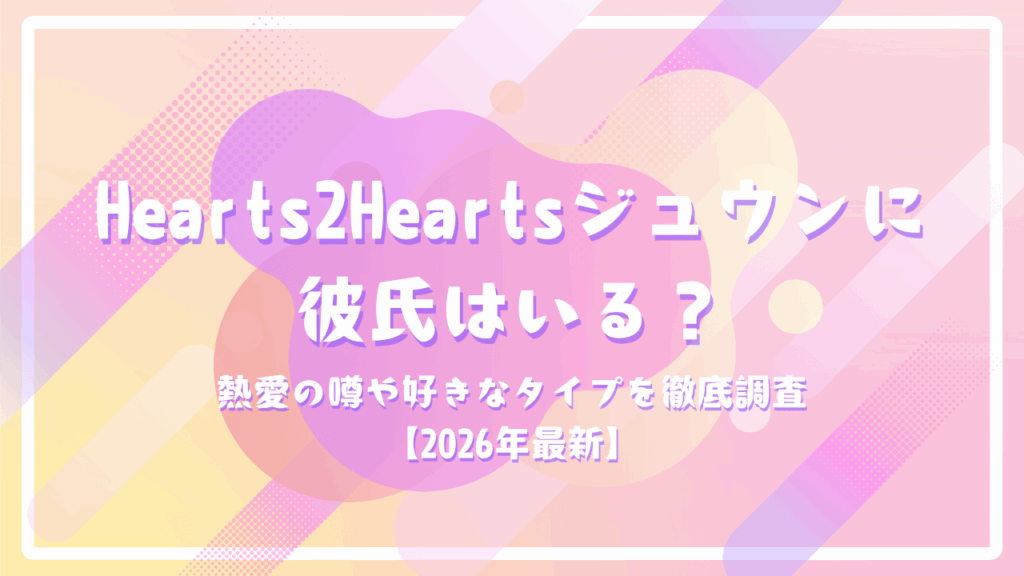 Hearts2Heartsジュウンに彼氏はいる？熱愛の噂や好きなタイプを徹底調査【2026年最新】