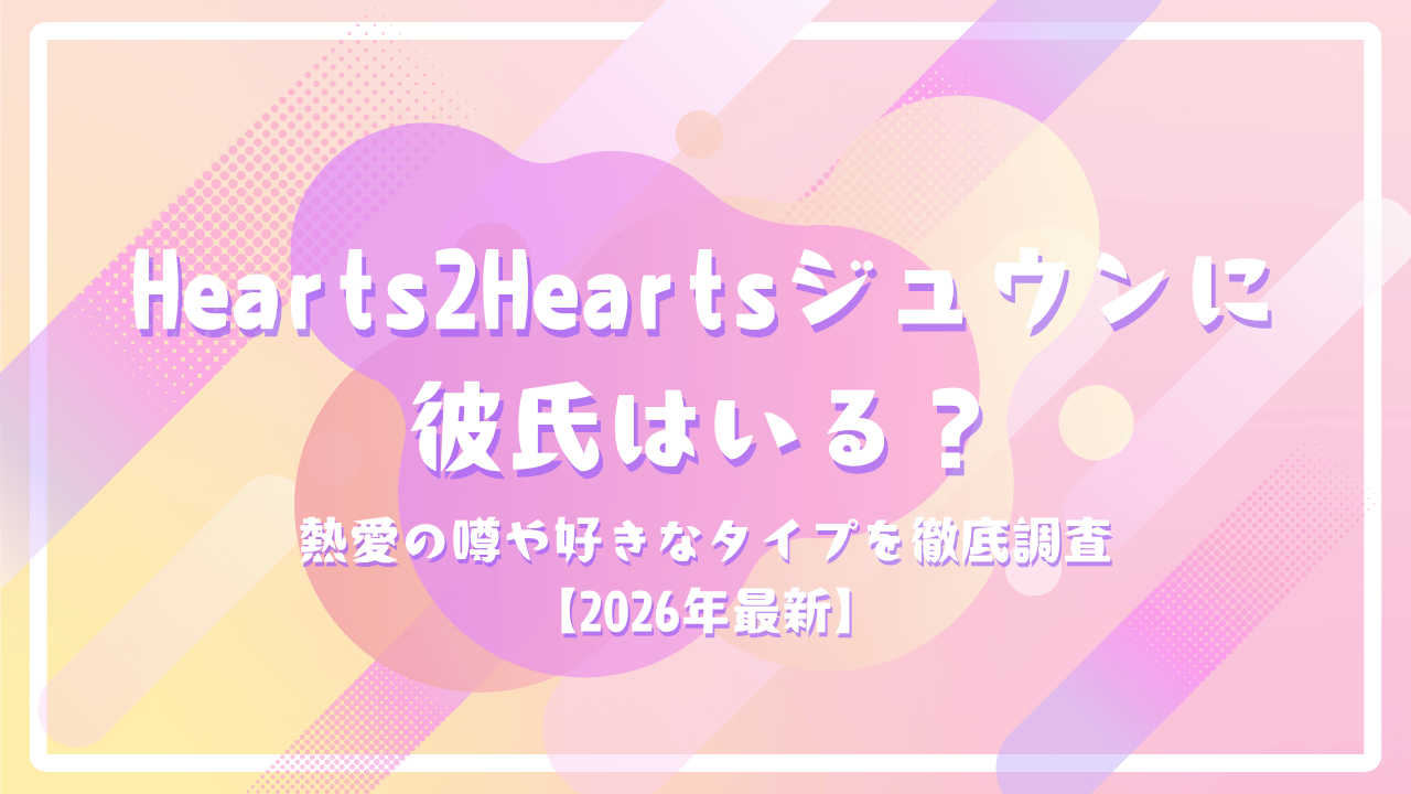Hearts2Heartsジュウンに彼氏はいる？熱愛の噂や好きなタイプを徹底調査【2026年最新】