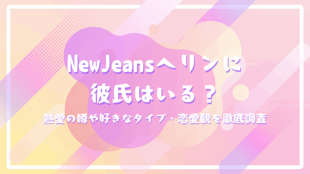 NewJeansヘリンに彼氏はいる？熱愛の噂や好きなタイプ・恋愛観を徹底調査