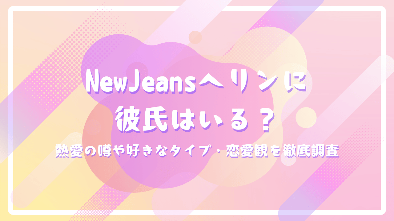 NewJeansヘリンに彼氏はいる？熱愛の噂や好きなタイプ・恋愛観を徹底調査