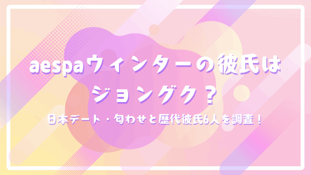 aespaウィンターの彼氏はジョングク？日本デート・匂わせと歴代彼氏6人を調査！