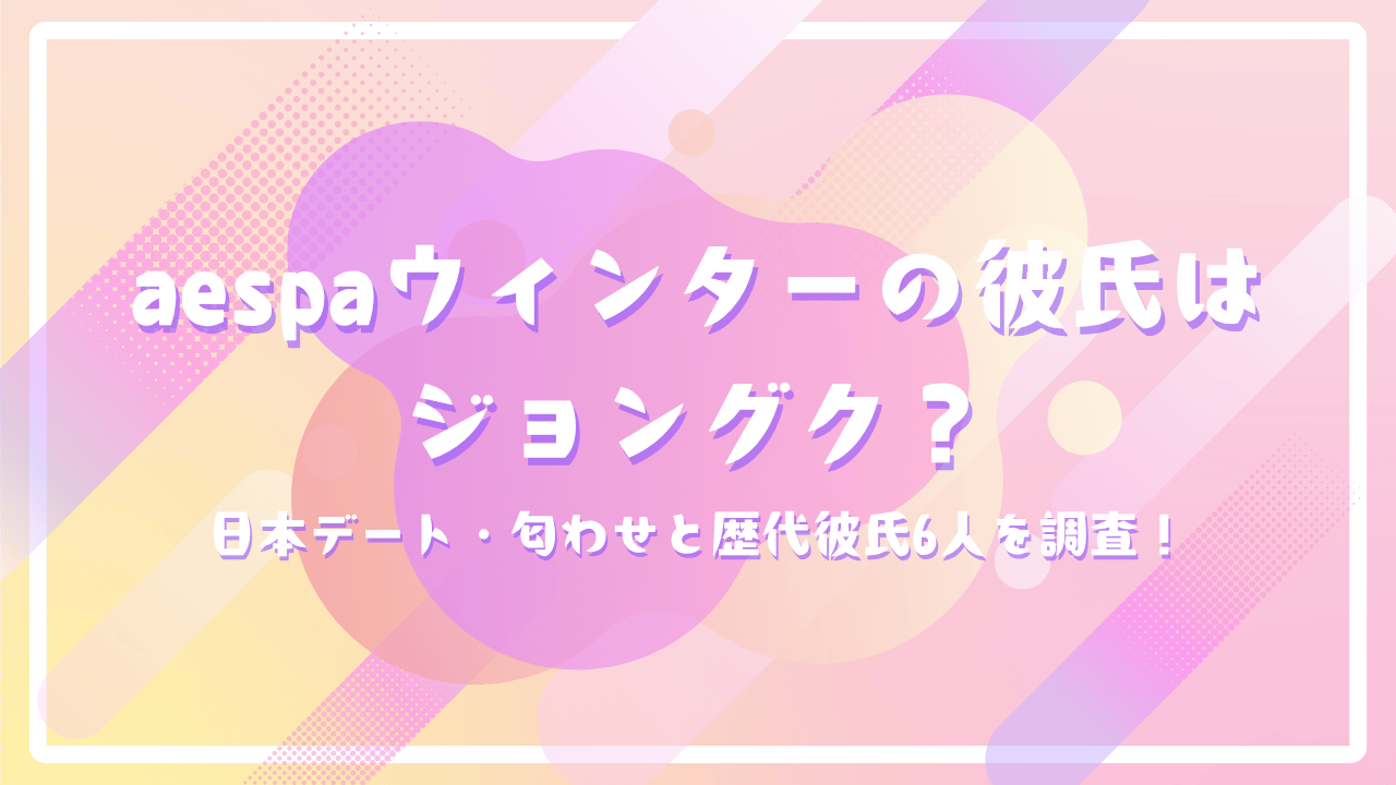 aespaウィンターの彼氏はジョングク？日本デート・匂わせと歴代彼氏6人を調査！