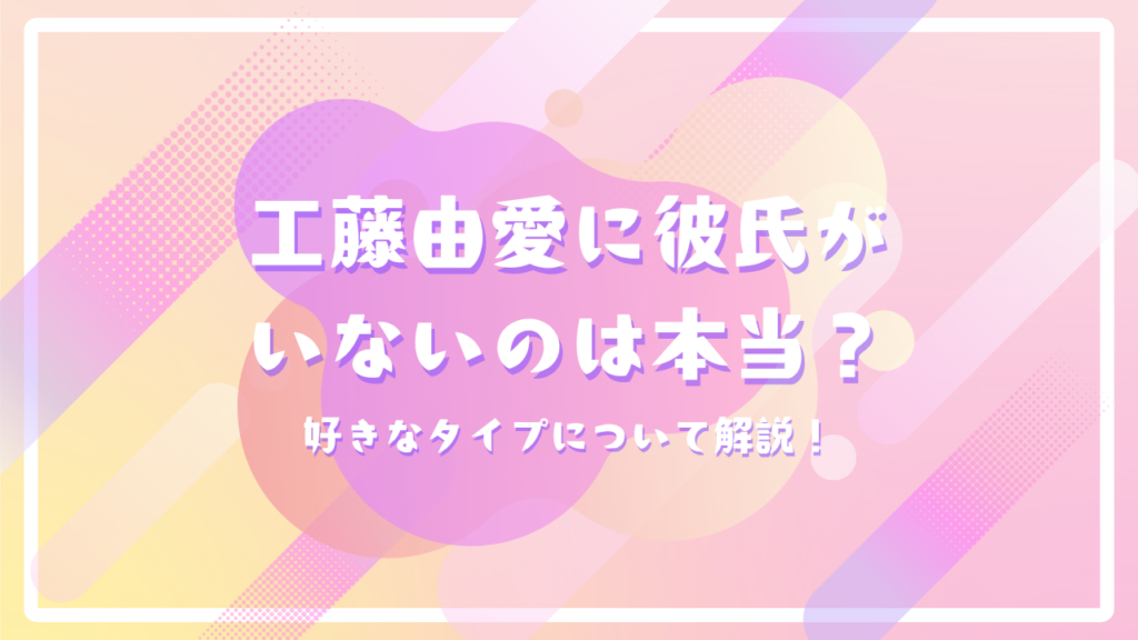 工藤由愛に彼氏がいないのは本当？好きなタイプについて解説！