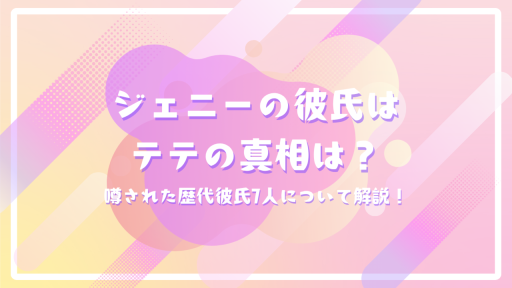 ジェニーの彼氏はテテの真相は？噂された歴代彼氏7人について解説！